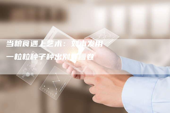 当粮食遇上艺术：刘本发用一粒粒种子种出别样画卷