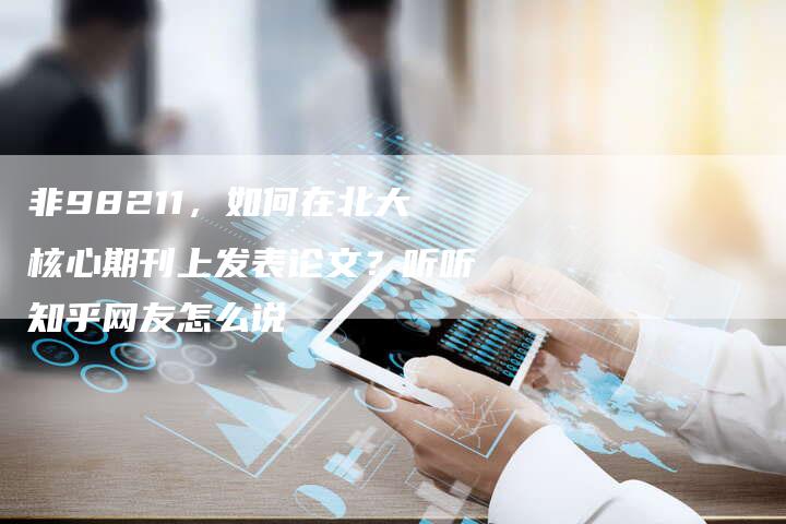 非98211，如何在北大核心期刊上发表论文？听听知乎网友怎么说