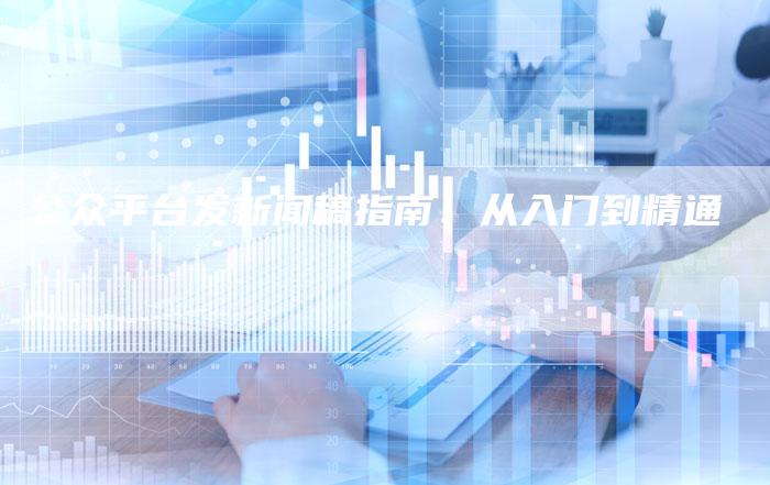 公众平台发新闻稿指南：从入门到精通