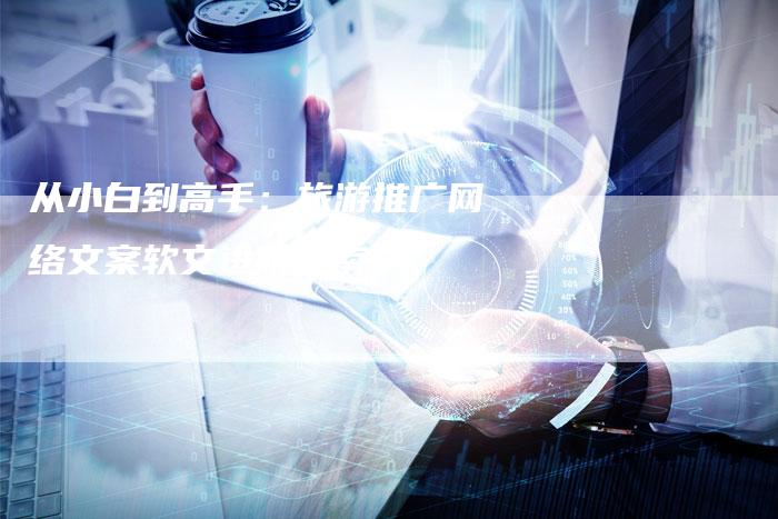 从小白到高手：旅游推广网络文案软文进阶指南