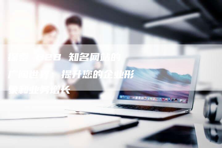 探索 B2B 知名网站的广阔世界：提升您的企业形象和业务增长