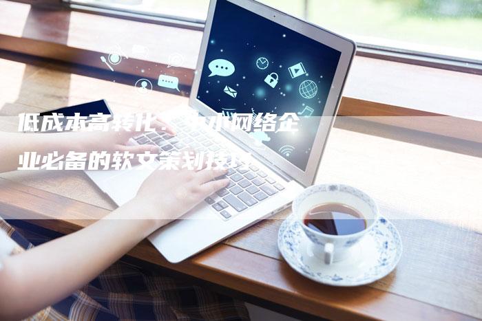 低成本高转化：中小网络企业必备的软文策划技巧