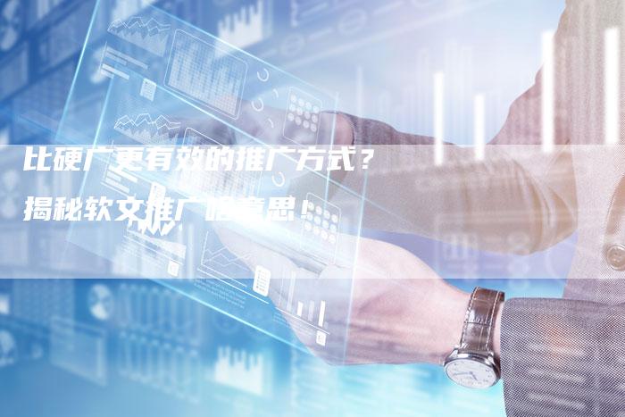 比硬广更有效的推广方式？揭秘软文推广啥意思！