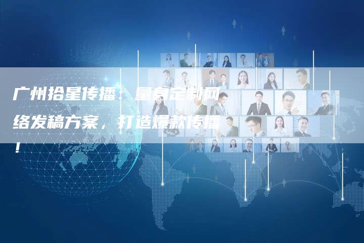 广州拾星传播：量身定制网络发稿方案，打造爆款传播！