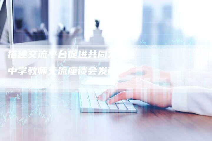 搭建交流平台促进共同发展中学教师交流座谈会发稿