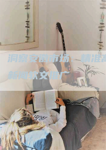 洞察安徽市场：精准高效的新闻软文推广