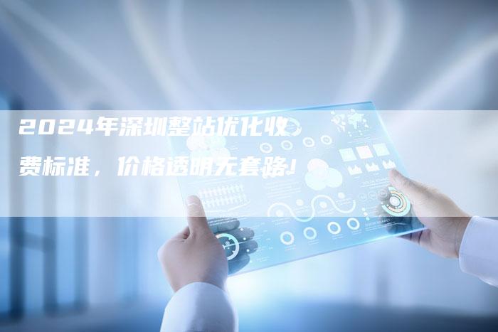 2024年深圳整站优化收费标准，价格透明无套路！