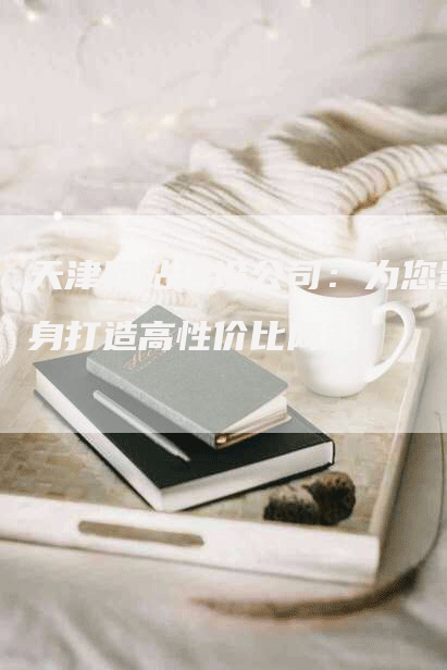 天津网站建设公司：为您量身打造高性价比网站