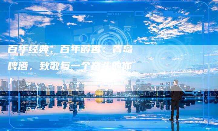 百年经典，百年醇香：青岛啤酒，致敬每一个奋斗的你！