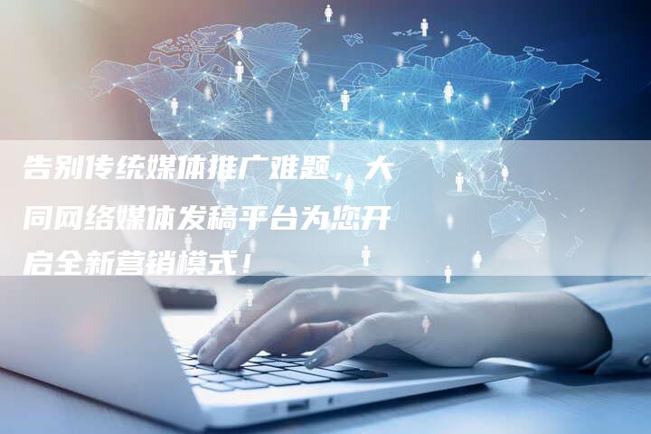 告别传统媒体推广难题，大同网络媒体发稿平台为您开启全新营销模式！
