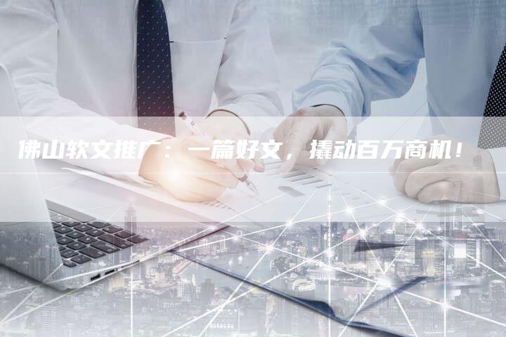 佛山软文推广：一篇好文，撬动百万商机！