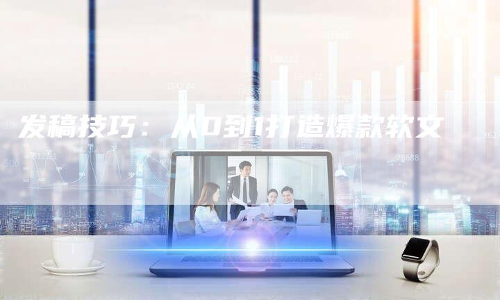 发稿技巧：从0到1打造爆款软文