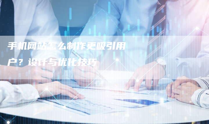 手机网站怎么制作更吸引用户？设计与优化技巧