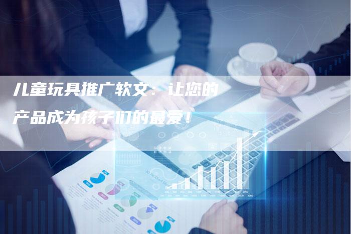 儿童玩具推广软文：让您的产品成为孩子们的最爱！
