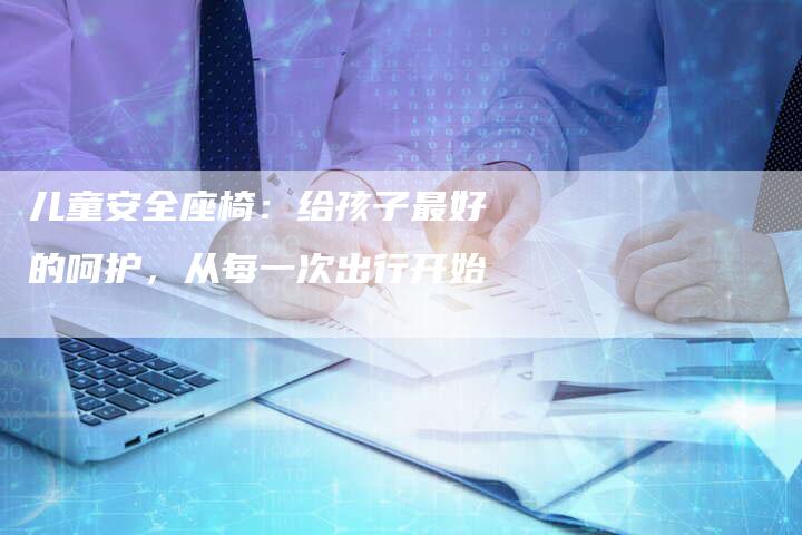 儿童安全座椅：给孩子最好的呵护，从每一次出行开始