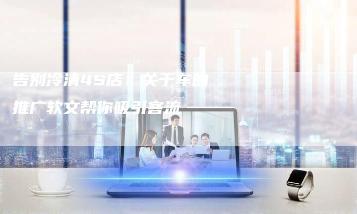告别冷清4S店！关于车的推广软文帮你吸引客流