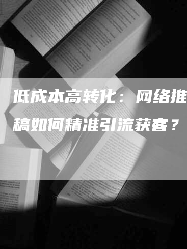 低成本高转化：网络推广发稿如何精准引流获客？