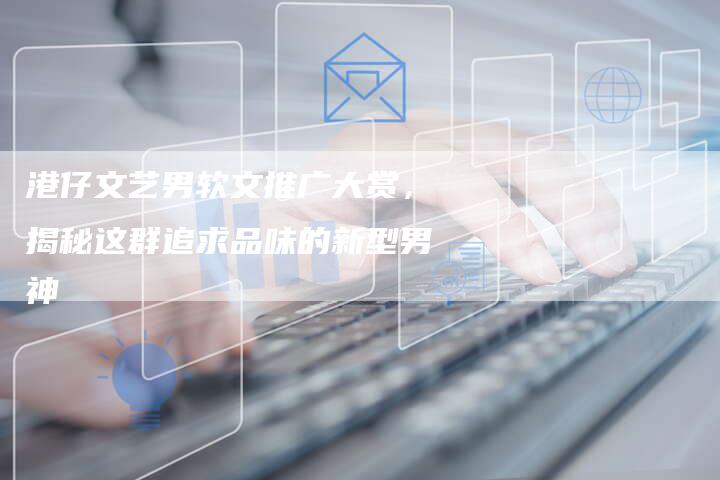 港仔文艺男软文推广大赏，揭秘这群追求品味的新型男神